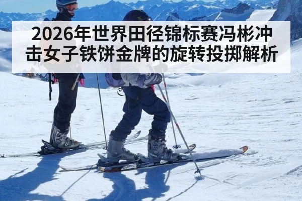 2026年世界田径锦标赛冯彬冲击女子铁饼金牌的旋转投掷解析